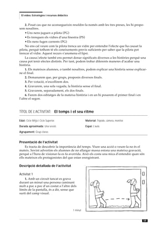 El vídeo. Estratègies i recursos didàctics


     2. Posat cas que no aconsegueixin resoldre-la només amb les tres preses, les hi propo-
sem nosaltres.
     • Uns nens juguen a pilota (PG)
     • Es trenquen els vidres d’una finestra (PS)
     • Els nens fugen corrents (PG)
     No ens cal veure com la pilota trenca un vidre per entendre l’efecte que ha causat la
pilota, perquè tothom té els coneixements previs suficients per saber que la pilota pot
trencar el vidre. Aquest recurs s’anomena el·lipsi.
     La causa/efecte també ens permet donar significats diversos a les històries perquè una
causa pot tenir efectes distints. Per tant, podem trobar diferents maneres d’acabar una
història.
     1. Els mateixos alumnes, o també nosaltres, podem explicar una història sense explicar-
ne el final.
     2. Demanarem que, per grups, proposin diversos finals.
     3. Per votació, n’escollirem dos.
     4. Gravarem, una sola vegada, la història sense el final.
     5. Gravarem, separadament, els dos finals.
     6. Farem dos editatges de la mateixa història i en un hi posarem el primer final i en
l’altre el segon.



TÍTOL DE L’ACTIVITAT: El temps i el seu ritme

Edat: Cicle Mitjà i Cicle Superior.                     Material: Trípode, càmera, monitor.

Durada aproximada: Una sessió.                          Espai: L’aula.

Agrupament: Grup-classe.


Presentació de l’activitat
     Es tracta de descobrir la importància del temps. Viure una acció o veure-la no és el
mateix. Sovint advertim els alumnes de no allargar massa estona una mateixa gravació,
perquè a l’hora de visionar-la es fa avorrida. Això els costa una mica d’entendre quan són
ells mateixos els protagonistes del que estan enregistrant.

Descripció detallada de l’activitat

Activitat 1
    1. Amb un circuit tancat es grava
durant un minut una persona caminant
molt a poc a poc d’un costat a l’altre dels
límits de la pantalla, és a dir, sense que
surti del camp visual.




                                              1 minut


                                                                                              59
 