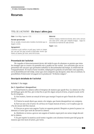 El vídeo. Estratègies i recursos didàctics



Recursos




TÍTOL DE L’ACTIVITAT: Els trucs i altres jocs

Edat: Cicle Mitjà, Superior i ESO.                             Material:
                                                               Càmera, trespeus, monitor de televisió, altres estris, com ara
Durada aproximada:
                                                               una caixa cartró, corda, got i ampolla d’aigua... vegeu les
Pot ser variable, d’acord amb el nombre d’activitats que es    necessitats de material de cada activitat.
duguin a terme.
                                                               Espai: L’aula.
Agrupament:
L’activitat es pot realitzar en petit grup, tenint en compte
que una part del grup actuarà d’espectador mentre que
només un alumne, per torns, anirà fent d’actor.



Presentació de l’activitat
     De vegades el desconeixement tècnic del mitjà fa que els alumnes es pensin que totes
les imatges que es veuen a la pantalla són o poden ser de veritat . Les activitats que ara es
presenten són uns jocs que permeten treballar la discontinuïtat del temps, la relativitat de
l’enquadrament. Es tracta d’anar incidint, mitjançant la pràctica d’activitats com aquestes,
en la desmitificació del mitjà, sense que això comporti cap decepció, sinó, ben al contrari, la
possibilitat d’intervenir tot jugant en la producció “d’efectes màgics”.

Descripció detallada de l’activitat

Activitat 1: Fer màgia
Joc 1: Aparèixer i desaparèixer
     1. Instal·larem la càmera sobre el trespeus de manera que quedi fixa. La càmera no s’ha
de bellugar gens del lloc, per evitar-ho es pot fer algun senyal al terra, al punt exacte on hi
ha els trespeus.
     2. Així mateix, farem un senyal al terra que marqui l’espai en què s’haurà de col·locar
l’actor.
     3. S’inicia la sessió dient que anem a fer màgia, que farem desaparèixer un company.
     4. Surt un nen a fer d’actor. Es col·loca en l’espai marcat al terra, i se li explica que no
s’ha de moure del lloc marcat.
     5. Llavors es grava uns segons l’actor en aquesta posició. Després es prem la pausa i es
demana a l’actor que surti de davant la càmera.
     6. Aleshores es torna a gravar uns segons el mateix espai però ara sense ningú davant
de la càmera.
     7. Es pot repetir la mateixa acció tantes vegades com alumnes formin part del grup de
manera que tots facin d’actors, per torns.



                                                                                                                        61
 