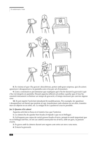 Els audiovisuals a l’aula




    8. Es visiona el que s’ha gravat i descobriran, potser amb gran sorpresa, que els actors
apareixen i desapareixen a la pantalla com si fos per art d’encanteri.
    9. Com a conclusió es pot demanar que expliquin què s’ha fet durant la gravació i què
s’ha vist després en pantalla. Durant aquesta reflexió cal arribar a parlar que el truc ha
consistit únicament a eliminar un temps de gravació, el temps necessari per canviar alguna
cosa.
    10. Es pot repetir l’activitat introduint-hi modificacions. Per exemple, fer aparèixer
i desaparèixer un barret que portem al cap, transformar cada alumne en un altre, transfor-
mar un objecte en un altre, etc. La màgia hi és i qualsevol cosa és possible.

Joc 2: Quants n’hi caben!
    Aquesta activitat es basa en el mateix truc que l’anterior.
    1. La càmera ha de quedar ben fixada al trípode i que no es bellugui .
    2. Col·loquem una capsa de cartró grossa fixada al terra, perquè és molt important que
no es bellugui del lloc, en tot cas caldria assenyalar-ne al terra, amb un guix, la posició
exacta.
    3. Es grava amb la càmera durant uns segons com entra un nen o una nena.
    4. S’atura la gravació.



62
 