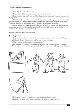 El vídeo. Estratègies i recursos didàctics


    5. Surt el qui ha entrat dins la capsa.
    6. Es grava com hi entra un altre nen. I així successivament.
    7. Es visiona tot seguit. Oh sorpresa! Tots han entrat a la capsa i és impossible que tots
hi càpiguen.
    8. És aconsellable que algú cronometri el temps que es tarda a gravar tota l’experiència,
perquè després això permetrà fer la reflexió respecte al tema que el temps real no coinci-
deix amb el temps de la filmació (vegeu l’activitat “El temps i el seu ritme”).
    9. Enlloc d’una caixa també ho podem fer amb un bidó, un armari, entrant molts nens
en un vàter, o també podem agafar per exemple una motxilla petita i fer veure que hi po-
dem ficar 20 o 30 llibres... una maleta, etc.

Activitat 2: Relativitat de l’enquadrament
Joc 1: Si que puja!
    1. Es crea un circuit tancat: monitor i càmera connectada si pot ser amb un fil llarg.
    2. Es fixa la càmera al trípode, se li dóna una posició inclinada.
    3. S’ha d’enfocar un fons neutre, sense objectes.
    4. Els nens que es veuen pel monitor representaran que pugen una paret i que es can-
sen. Per fer més versemblant la representació, se’ls pot donar una corda a què tots s’agafen.




    5. Després es visiona i es veu com si realment escalessin una paret.
    6. Es poden treballar altres situacions: baixen de la paret, hi caminen, etc.



                                                                                           63
 