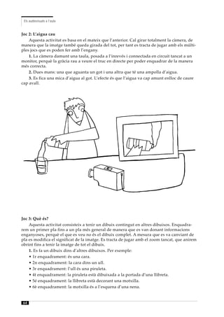 Els audiovisuals a l’aula


Joc 2: L’aigua cau
    Aquesta activitat es basa en el mateix que l’anterior. Cal girar totalment la càmera, de
manera que la imatge també queda girada del tot, per tant es tracta de jugar amb els múlti-
ples jocs que es poden fer amb l’engany.
    1. La càmera damunt una taula, posada a l’inrevés i connectada en circuit tancat a un
monitor, perquè la gràcia rau a veure el truc en directe per poder enquadrar de la manera
més correcta.
    2. Dues mans: una que aguanta un got i una altra que té una ampolla d’aigua.
    3. Es fica una mica d’aigua al got. L’efecte és que l’aigua va cap amunt enlloc de caure
cap avall.




Joc 3: Què és?
    Aquesta activitat consisteix a tenir un dibuix contingut en altres dibuixos. Enquadra-
rem un primer pla fins a un pla més general de manera que es van donant informacions
enganyoses, perquè el que es veu no és el dibuix complet. A mesura que es va canviant de
pla es modifica el significat de la imatge. Es tracta de jugar amb el zoom tancat, que anirem
obrint fins a tenir la imatge de tot el dibuix.
    1. Es fa un dibuix dins d’altres dibuixos. Per exemple:
    • 1r enquadrament: és una cara.
    • 2n enquadrament: la cara dins un ull.
    • 3r enquadrament: l’ull és una piruleta.
    • 4t enquadrament: la piruleta està dibuixada a la portada d’una llibreta.
    • 5é enquadrament: la llibreta està decorant una motxilla.
    • 6è enquadrament: la motxilla és a l’esquena d’una nena.


64
 