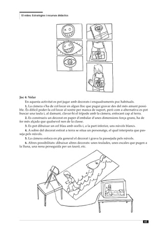El vídeo. Estratègies i recursos didàctics




Joc 4: Volar
     En aquesta activitat es pot jugar amb decorats i enquadraments poc habituals.
     1. La càmera s’ha de col·locar en algun lloc que pugui gravar des del més amunt possi-
ble. És difícil poder-la col·locar al sostre per manca de suport, però com a alternativa es pot
buscar una taula i, al damunt, clavar-hi el trípode amb la càmera, enfocant cap al terra.
     2. Es construeix un decorat en paper d’embalar d’unes dimensions força grans, ha de
fer més alçada que qualsevol nen de la classe.
     3. Es pot dibuixar un cel blau amb ocells i, a la part inferior, uns núvols blancs.
     4. A sobre del decorat estirat a terra se situa un personatge, el qual interpreta que pas-
seja pels núvols.
     5. La càmera enfoca en pla general el decorat i grava la passejada pels núvols.
     6. Altres possibilitats: dibuixar altres decorats: unes teulades, unes escales que pugen a
la lluna, una nena perseguida per un tauró, etc.




                                                                                            65
 