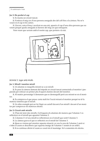 Els audiovisuals a l’aula


Joc 5: He perdut el cap
    1. Es munta un circuit tancat.
    2. S’enfoca el mig cos d’una persona asseguda des del coll fins a la cintura. No se’n
veuen ni el cap ni les cames.
    3. Llavors, sota el braç i recolzat en una mà, apareix el cap d’una altra persona que no
veiem perquè queda amagada al darrere del mig cos que enfoquem.
     Fem veure que xerrem amb el nostre cap, que portem a la mà.




Activitat 3: Jugar amb miralls
Joc 1: Mirall i monitor mirall
     1. Un alumne es maquilla mirant-se a un mirall.
     2. Es posa la càmera damunt del trípode en circuit tancat connectada al monitor i pre-
parada per enfocar un primer pla d’aquest alumne davant del monitor.
     3. Al mateix personatge li demanem que es desmaquilli però ara mirant-se en el moni-
tor.
     4. Es comprova el que passa: costa molt fer l’acció mirant el monitor perquè no té la
mateixa simetria que el mirall.
     5. Un altre exemple pot ser fer llegir un cartell davant d’un mirall i davant d’un moni-
tor per comprovar els mateixos efectes.

Joc 2: Circuit amb miralls
    1. S’han de tenir dos miralls. Col·loquem els alumnes de manera que l’alumne 1 es
reflecteixi en el mirall que aguanta l’alumne 2.
    2. L’alumne 2 i el seu mirall es reflecteixen en el mirall que sosté l’alumne 3.
    3. La càmera grava el que es reflecteix en el mirall de l’alumne 3.
    4. Quan es visiona pel monitor aquesta situació, es veu la cara de l’alumne 1 però si
s’obre el zoom es descobreix que aquesta imatge de l’alumne 1 només és un reflex.
    5. Si es continua obrint el zoom es veurà tot el muntatge. Se’n comenten els efectes.


 66
 