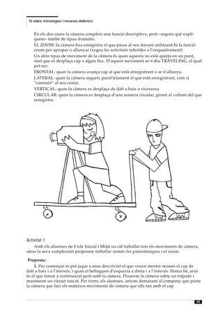 El vídeo. Estratègies i recursos didàctics


    En els dos casos la càmera compleix una funció descriptiva, però –segons què expli-
    quem– també de tipus dramàtic.
    EL ZOOM: la càmera fixa enregistra el que passa al seu davant utilitzant-hi la funció
    zoom per apropar o allunyar (vegeu les activitats referides a l’enquadrament).
    Un altre tipus de moviment de la càmera és quan aquesta no està quieta en un punt,
    sinó que es desplaça cap a algun lloc. D’aquest moviment se’n diu TRÀVELING, el qual
    pot ser:
    FRONTAL: quan la càmera avança cap al que està enregistrant o se n’allunya.
    LATERAL: quan la càmera segueix paral·lelament el que està enregistrant, com si
    “caminés” al seu costat.
    VERTICAL: quan la càmera es desplaça de dalt a baix o viceversa.
    CIRCULAR: quan la càmera es desplaça d’una manera circular, girant al voltant del que
    enregistra.




Activitat 1
    Amb els alumnes de Cicle Inicial i Mitjà no cal treballar tots els moviments de càmera,
atesa la seva complexitat proposem treballar només les panoràmiques i el zoom.

 Proposta:
    1. Per començar es pot jugar a anar descrivint el que veuen mentre mouen el cap de
dalt a baix i a l’inrevés, i quan el belluguen d’esquerra a dreta i a l’inrevés. Doncs bé, això
és el que farem a continuació però amb la càmera. Posarem la càmera sobre un trípode i
muntarem un circuit tancat. Per torns, els alumnes, aniran demanant al company que porta
la càmera que faci els mateixos moviments de càmera que ells fan amb el cap.


                                                                                            49
 