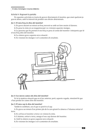 El vídeo. Estratègies i recursos didàctics


Activitat 4: Regravant la pantalla
   En aquestes activitats es tracta de gravar directament el monitor, que emet quelcom ja
gravat abans, amb la intenció de produir uns efectes determinats.

Joc 1: El meu braç és dins del monitor!
     1. Es grava durant un minut un braç movent-se amb un fons neutre al darrere.
     2. Es posa la cinta en un magnetoscopi i es visionen aquestes imatges.
     3. La persona que ha prestat el seu braç es posa al costat del monitor i interpreta que té
el seu braç dins del monitor.
     4. La càmera grava aquesta nova situació .
     5. Es visionen les imatges i se’n comenten els resultats.




Joc 2: Les meves cames són dins del monitor!
    Es fa la mateixa situació que en el joc anterior, però, aquesta vegada, simulant-hi que
s’han perdut les cames dins del monitor.

Joc 3: El meu cap és dins del monitor!
    També és semblant, ara el que es perd és el cap.
    1. Es grava un minut d’un primer pla de la cara girant la càmera o l’alumne estirat al
terra.
    2. Es col·loca el monitor a terra i es visiona la cinta.
    3. L’alumne, estirat a terra, amaga el seu cap darrere del monitor.
    4. Amb la càmera es grava aquesta nova situació.
    5. Es visionen les imatges i se’n comenten els resultats.


                                                                                              69
 