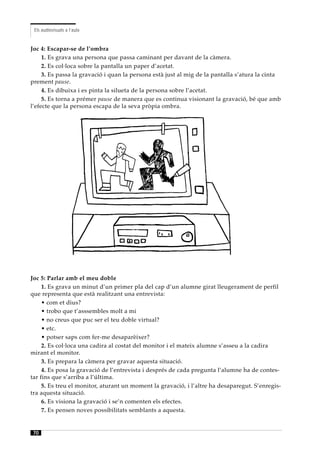 Els audiovisuals a l’aula


Joc 4: Escapar-se de l’ombra
     1. Es grava una persona que passa caminant per davant de la càmera.
     2. Es col·loca sobre la pantalla un paper d’acetat.
     3. Es passa la gravació i quan la persona està just al mig de la pantalla s’atura la cinta
prement pause.
     4. Es dibuixa i es pinta la silueta de la persona sobre l’acetat.
     5. Es torna a prémer pause de manera que es continua visionant la gravació, bé que amb
l’efecte que la persona escapa de la seva pròpia ombra.




Joc 5: Parlar amb el meu doble
     1. Es grava un minut d’un primer pla del cap d’un alumne girat lleugerament de perfil
que representa que està realitzant una entrevista:
     • com et dius?
     • trobo que t’asssembles molt a mi
     • no creus que puc ser el teu doble virtual?
     • etc.
     • potser saps com fer-me desaparèixer?
     2. Es col·loca una cadira al costat del monitor i el mateix alumne s’asseu a la cadira
mirant el monitor.
     3. Es prepara la càmera per gravar aquesta situació.
     4. Es posa la gravació de l’entrevista i després de cada pregunta l’alumne ha de contes-
tar fins que s’arriba a l’última.
     5. Es treu el monitor, aturant un moment la gravació, i l’altre ha desaparegut. S’enregis-
tra aquesta situació.
     6. Es visiona la gravació i se’n comenten els efectes.
     7. Es pensen noves possibilitats semblants a aquesta.


70
 