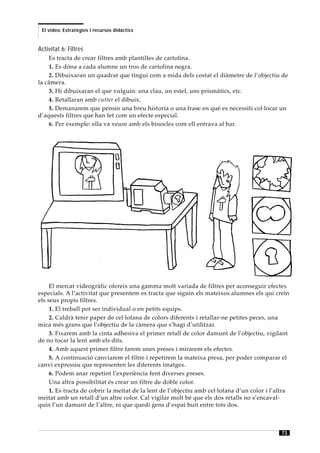 El vídeo. Estratègies i recursos didàctics


Activitat 6: Filtres
    Es tracta de crear filtres amb plantilles de cartolina.
    1. Es dóna a cada alumne un tros de cartolina negra.
    2. Dibuixaran un quadrat que tingui com a mida dels costat el diàmetre de l’objectiu de
la càmera.
    3. Hi dibuixaran el que vulguin: una clau, un estel, uns prismàtics, etc.
    4. Retallaran amb cutter el dibuix.
    5. Demanarem que pensin una breu historia o una frase en què es necessiti col·locar un
d’aquests filtres que han fet com un efecte especial.
    6. Per exemple: ella va veure amb els binocles com ell entrava al bar.




     El mercat videogràfic ofereix una gamma molt variada de filtres per aconseguir efectes
especials. A l’activitat que presentem es tracta que siguin els mateixos alumnes els qui creïn
els seus propis filtres.
     1. El treball pot ser individual o en petits equips.
     2. Caldrà tenir paper de cel·lofana de colors diferents i retallar-ne petites peces, una
mica més grans que l’objectiu de la càmera que s’hagi d’utilitzar.
     3. Fixarem amb la cinta adhesiva el primer retall de color damunt de l’objectiu, vigilant
de no tocar la lent amb els dits.
     4. Amb aquest primer filtre farem unes preses i mirarem els efectes.
     5. A continuació canviarem el filtre i repetirem la mateixa presa, per poder comparar el
canvi expressiu que representen les diferents imatges.
     6. Podem anar repetint l’experiència fent diverses preses.
     Una altra possibilitat és crear un filtre de doble color.
     1. Es tracta de cobrir la meitat de la lent de l’objectiu amb cel·lofana d’un color i l’altra
meitat amb un retall d’un altre color. Cal vigilar molt bé que els dos retalls no s’encaval-
quin l’un damunt de l’altre, ni que quedi gens d’espai buit entre tots dos.



                                                                                               73
 