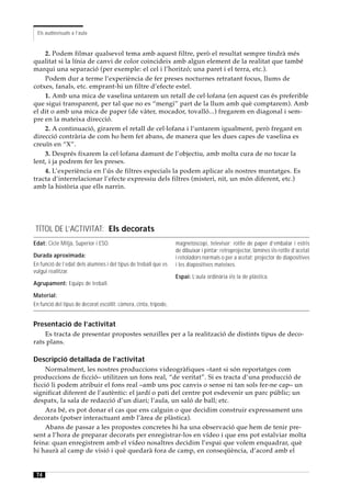 Els audiovisuals a l’aula


    2. Podem filmar qualsevol tema amb aquest filtre, però el resultat sempre tindrà més
qualitat si la línia de canvi de color coincideix amb algun element de la realitat que també
marqui una separació (per exemple: el cel i l’horitzó; una paret i el terra, etc.).
    Podem dur a terme l’experiència de fer preses nocturnes retratant focus, llums de
cotxes, fanals, etc. emprant-hi un filtre d’efecte estel.
    1. Amb una mica de vaselina untarem un retall de cel·lofana (en aquest cas és preferible
que sigui transparent, per tal que no es “mengi” part de la llum amb què comptarem). Amb
el dit o amb una mica de paper (de vàter, mocador, tovalló...) fregarem en diagonal i sem-
pre en la mateixa direcció.
    2. A continuació, girarem el retall de cel·lofana i l’untarem igualment, però fregant en
direcció contrària de com ho hem fet abans, de manera que les dues capes de vaselina es
creuïn en “X”.
    3. Després fixarem la cel·lofana damunt de l’objectiu, amb molta cura de no tocar la
lent, i ja podrem fer les preses.
    4. L’experiència en l’ús de filtres especials la podem aplicar als nostres muntatges. Es
tracta d’interrelacionar l’efecte expressiu dels filtres (misteri, nit, un món diferent, etc.)
amb la història que ells narrin.




 TÍTOL DE L’ACTIVITAT: Els decorats
Edat: Cicle Mitjà, Superior i ESO.                                 magnetoscopi, televisor; rotlle de paper d’embalar i estris
                                                                   de dibuixar i pintar; retroprojector, làmines i/o rotlle d’acetat
Durada aproximada:                                                 i retoladors normals o per a acetat; projector de diapositives
En funció de l’edat dels alumnes i del tipus de treball que es     i les diapositives mateixes.
vulgui realitzar.
                                                                   Espai: L’aula ordinària i/o la de plàstica.
Agrupament: Equips de treball.

Material:
En funció del tipus de decorat escollit: càmera, cinta, trípode,


Presentació de l’activitat
    Es tracta de presentar propostes senzilles per a la realització de distints tipus de deco-
rats plans.

Descripció detallada de l’activitat
     Normalment, les nostres produccions videogràfiques –tant si són reportatges com
produccions de ficció– utilitzen un fons real, “de veritat”. Si es tracta d’una producció de
ficció li podem atribuir el fons real –amb uns poc canvis o sense ni tan sols fer-ne cap– un
significat diferent de l’autèntic: el jardí o pati del centre pot esdevenir un parc públic; un
despatx, la sala de redacció d’un diari; l’aula, un saló de ball; etc.
     Ara bé, es pot donar el cas que ens calguin o que decidim construir expressament uns
decorats (potser interactuant amb l’àrea de plàstica).
     Abans de passar a les propostes concretes hi ha una observació que hem de tenir pre-
sent a l’hora de preparar decorats per enregistrar-los en vídeo i que ens pot estalviar molta
feina: quan enregistrem amb el vídeo nosaltres decidim l’espai que volem enquadrar, què
hi haurà al camp de visió i què quedarà fora de camp, en conseqüència, d’acord amb el


 74
 