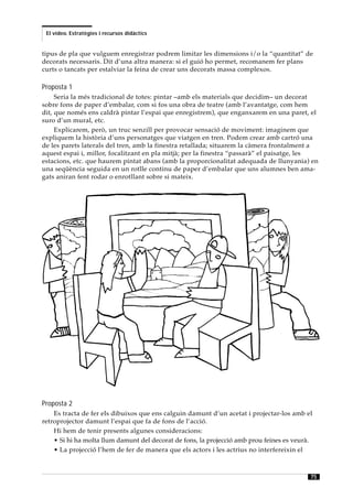 El vídeo. Estratègies i recursos didàctics


tipus de pla que vulguem enregistrar podrem limitar les dimensions i/o la “quantitat” de
decorats necessaris. Dit d’una altra manera: si el guió ho permet, recomanem fer plans
curts o tancats per estalviar la feina de crear uns decorats massa complexos.

Proposta 1
     Seria la més tradicional de totes: pintar –amb els materials que decidim– un decorat
sobre fons de paper d’embalar, com si fos una obra de teatre (amb l’avantatge, com hem
dit, que només ens caldrà pintar l’espai que enregistrem), que enganxarem en una paret, el
suro d’un mural, etc.
     Explicarem, però, un truc senzill per provocar sensació de moviment: imaginem que
expliquem la història d’uns personatges que viatgen en tren. Podem crear amb cartró una
de les parets laterals del tren, amb la finestra retallada; situarem la càmera frontalment a
aquest espai i, millor, focalitzant en pla mitjà; per la finestra “passarà” el paisatge, les
estacions, etc. que haurem pintat abans (amb la proporcionalitat adequada de llunyania) en
una seqüència seguida en un rotlle continu de paper d’embalar que uns alumnes ben ama-
gats aniran fent rodar o enrotllant sobre si mateix.




Proposta 2
    Es tracta de fer els dibuixos que ens calguin damunt d’un acetat i projectar-los amb el
retroprojector damunt l’espai que fa de fons de l’acció.
    Hi hem de tenir presents algunes consideracions:
    • Si hi ha molta llum damunt del decorat de fons, la projecció amb prou feines es veurà.
    • La projecció l’hem de fer de manera que els actors i les actrius no interfereixin el



                                                                                           75
 
