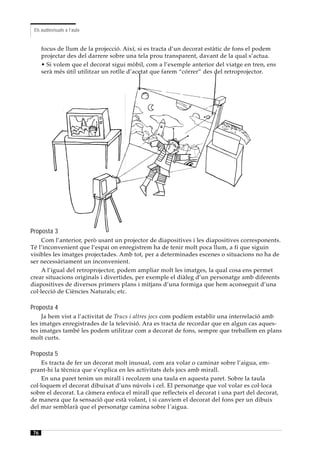 Els audiovisuals a l’aula


     focus de llum de la projecció. Així, si es tracta d’un decorat estàtic de fons el podem
     projectar des del darrere sobre una tela prou transparent, davant de la qual s’actua.
     • Si volem que el decorat sigui mòbil, com a l’exemple anterior del viatge en tren, ens
     serà més útil utilitzar un rotlle d’acetat que farem “córrer” des del retroprojector.




Proposta 3
     Com l’anterior, però usant un projector de diapositives i les diapositives corresponents.
Té l’inconvenient que l’espai on enregistrem ha de tenir molt poca llum, a fi que siguin
visibles les imatges projectades. Amb tot, per a determinades escenes o situacions no ha de
ser necessàriament un inconvenient.
     A l’igual del retroprojector, podem ampliar molt les imatges, la qual cosa ens permet
crear situacions originals i divertides, per exemple el diàleg d’un personatge amb diferents
diapositives de diversos primers plans i mitjans d’una formiga que hem aconseguit d’una
col·lecció de Ciències Naturals; etc.

Proposta 4
     Ja hem vist a l’activitat de Trucs i altres jocs com podíem establir una interrelació amb
les imatges enregistrades de la televisió. Ara es tracta de recordar que en algun cas aques-
tes imatges també les podem utilitzar com a decorat de fons, sempre que treballem en plans
molt curts.

Proposta 5
     Es tracta de fer un decorat molt inusual, com ara volar o caminar sobre l’aigua, em-
prant-hi la tècnica que s’explica en les activitats dels jocs amb mirall.
     En una paret tenim un mirall i recolzem una taula en aquesta paret. Sobre la taula
col·loquem el decorat dibuixat d’uns núvols i cel. El personatge que vol volar es col·loca
sobre el decorat. La càmera enfoca el mirall que reflecteix el decorat i una part del decorat,
de manera que fa sensació que està volant, i si canviem el decorat del fons per un dibuix
del mar semblarà que el personatge camina sobre l´aigua.



76
 