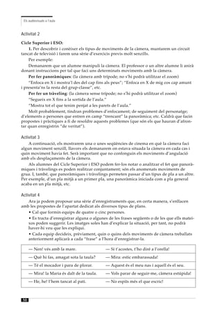 Els audiovisuals a l’aula



Activitat 2
Cicle Superior i ESO:
    1. Per descobrir i conèixer els tipus de moviments de la càmera, muntarem un circuit
tancat de televisió i farem una sèrie d’exercicis previs molt senzills.
    Per exemple:
    Demanarem que un alumne manipuli la càmera. El professor o un altre alumne li anirà
donant instruccions per tal que faci uns determinats moviments amb la càmera.
    Per fer panoràmiques: (la càmera amb trípode; no s’hi podrà utilitzar el zoom)
    “Enfoca en X i mostra’l des del cap fins als peus”; “Enfoca en X de mig cos cap amunt
i presenta’ns la resta del grup-classe”, etc.
    Per fer un tràveling: (la càmera sense trípode; no s’hi podrà utilitzar el zoom)
    “Segueix en X fins a la sortida de l’aula.”
    “Mostra tot el que tenim penjat a les parets de l’aula.”
    Molt probablement, tindran problemes d’enfocament; de seguiment del personatge;
d’elements o persones que entren en camp “trencant” la panoràmica; etc. Caldrà que facin
propostes i pràctiques a fi de resoldre aquests problemes (que són els que hauran d’afron-
tar quan enregistrin “de veritat”).

Activitat 3
    A continuació, els mostrarem una o unes seqüències de cinema en què la càmera faci
algun moviment senzill, llavors els demanarem on estava situada la càmera en cada cas i
quin moviment havia fet. Serà important que no confonguin els moviments d’angulació
amb els desplaçaments de la càmera.
    Als alumnes del Cicle Superior i ESO podem fer-los notar o analitzar el fet que panorà-
miques i tràvelings es poden realitzar conjuntament; són els anomenats moviments de
grua. I, també, que panoràmiques i tràvelings permeten passar d’un tipus de pla a un altre.
Per exemple, d’un pla mitjà a un primer pla, una panoràmica iniciada com a pla general
acaba en un pla mitjà, etc.

Activitat 4
   Ara ja podem proposar una sèrie d’enregistraments que, en certa manera, s’enllacen
amb les propostes de l’apartat dedicat als diversos tipus de plans.
   • Cal que formin equips de quatre o cinc persones.
   • Es tracta d’enregistrar alguna o algunes de les frases següents o de les que ells matei-
   xos poden suggerir. Les imatges soles han d’explicar la situació, per tant, no podrà
   haver-hi veu que les expliqui.
   • Cada equip decideix, prèviament, quin o quins dels moviments de càmera treballats
   anteriorment aplicarà a cada “frase” a l’hora d’enregistrar-la.

      — Nen! vés amb la mare.                 — Si t’acostes, t’ho diré a l’orella!
      — Què hi fas, amagat sota la taula?     — Mira: estic embarassada!
      — Té el mocador i para de plorar.       — Aquest és el meu nas i aquell és el seu.
      — Mira! la Maria és dalt de la taula.   — Vols parar de seguir-me, càmera estúpida!
      — He, he! l’hem tancat al pati.         — No espiïs més el que escric!



 50
 