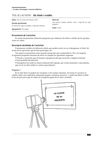 El vídeo. Estratègies i recursos didàctics



TÍTOL DE L’ACTIVITAT: Els títols i crèdits
Edats: Tots els Cicles de Primària i ESO.               Material:
                                                        Una càmera, trípode, monitor, cinta, i l’específic de cada
Durada aproximada:
                                                        proposta.
En funció de l’opció escollida i l’edat dels alumnes.
                                                        Espai: L’aula.
Agrupament: Per equips.


Presentació de l’activitat
    Es tracta de presentar diferents propostes per elaborar els títols o crèdits de les produc-
cions en vídeo.

Descripció detallada de l’activitat
    S’anomenen crèdits els diferents rètols que poden sortir en un videograma: el títol, els
noms de les persones que hi han participat, etc.
    Tot seguit us presentem unes quantes propostes per compondre’n. Per a la majoria
d’aquestes propostes haurem de tenir en compte les qüestions següents:
    • Pensar a controlar que el format o proporció del que escrivim s’adapti al format
    d’una pantalla de televisió.
    • Enregistrar-los amb la càmera damunt del trípode, per evitat tremolors i moviments,
    que en el cas del crèdits es noten especialment.

Proposta 1
    És la més fàcil: la podem fer nosaltres o els nostres alumnes. Es tracta d’ escriure el
crèdits sobre una superfície adequada (paper, cartolina, pissarra...), amb una lletra visible
(s’ha de preveure que el vídeo no enregistra gaire bé el color vermell).




                                                          LA C LA S S E
                                                              D E 6è
                                                           P R ES EN TA




                                                                                                              77
 