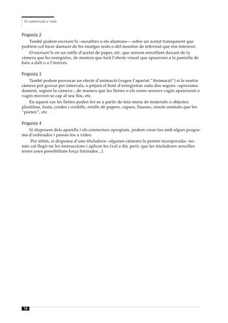 Els audiovisuals a l’aula



Proposta 2
    També podem escriure’ls –nosaltres o els alumnes— sobre un acetat transparent que
podrem col·locar damunt de les imatges reals o del monitor de televisió que ens interessi.
    O escriure’ls en un rotlle d’acetat de paper, etc. que anirem enrotllant davant de la
càmera que ho enregistra, de manera que farà l’efecte visual que apareixen a la pantalla de
baix a dalt o a l’inrevés.

Proposta 3
    També podem provocar un efecte d’animació (vegeu l’apartat “Animació”) si la nostra
càmera pot gravar per intervals, o pitjant el botó d’enregistrar cada dos segons –aproxima-
dament, segons la càmera–, de manera que les lletres o els noms sencers vagin apareixent o
vagin movent-se cap al seu lloc, etc.
    En aquest cas les lletres poden fer-se a partir de tota mena de materials o objectes:
plastilina, fusta, cordes i cordills, retalls de papers, capses, llaunes, ninots animats que les
“porten”, etc.

Proposta 4
    Si disposem dels aparells i els connectors apropiats, podem crear-los amb algun progra-
ma d’ordinador i passar-los a vídeo.
    Per últim, si disposeu d’una tituladora –algunes càmeres la porten incorporada– no-
més cal llegir-ne les instruccions i aplicar-les (val a dir, però, que les tituladores senzilles
tenen unes possibilitats força limitades...).




78
 