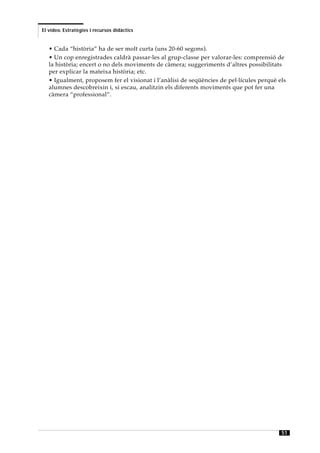 El vídeo. Estratègies i recursos didàctics


   • Cada “història” ha de ser molt curta (uns 20-60 segons).
   • Un cop enregistrades caldrà passar-les al grup-classe per valorar-les: comprensió de
   la història; encert o no dels moviments de càmera; suggeriments d’altres possibilitats
   per explicar la mateixa història; etc.
   • Igualment, proposem fer el visionat i l’anàlisi de seqüències de pel·lícules perquè els
   alumnes descobreixin i, si escau, analitzin els diferents moviments que pot fer una
   càmera “professional”.




                                                                                          51
 
