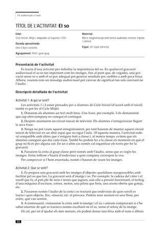 Els audiovisuals a l’aula



TÍTOL DE L’ACTIVITAT: El so
Edat:                                                 Material:
Cicle Inicial, Mitjà i adaptable al Superior i ESO.   Micro, magnetoscopi amb funció audiodub , monitor, trípode
                                                      i càmera.
Durada aproximada:
Una o dues sessions.                                  Espai: Un espai silenciós.

Agrupament: Petit i gran grup.



Presentació de l’activitat
    Es tracta d’una activitat per treballar la importància del so. En qualsevol gravació
audiovisual el so és tan important com les imatges, fins al punt que, de vegades, una gra-
vació sense so o amb el so poc adequat pot generar resultats poc creïbles o amb poca força.
Alhora, veurem com un missatge audiovisual pot canviar de significat tan sols canviant-ne
l’àudio.

Descripció detallada de l’activitat

Activitat 1: A qui se sent?
    Les activitats 1 i 2 estan pensades per a alumnes de Cicle Inicial (d’acord amb el nivell,
també es pot fer al Cicle Mitjà).
    1. Donarem als alumnes un text molt breu. Una frase, per exemple. I els demanarem
que cap altre company en conegui el contingut.
    2. Després muntarem un circuit tancat de televisió. Els alumnes s’enregistraran llegint
la seva frase.
    3. Ningú no pot veure aquest enregistrament, per tant haurem de muntar aquest circuit
tancat de televisió en un altre espai que no sigui l’aula . D’aquesta manera, l’activitat esde-
vé compatible amb altres que s’estiguin fent a classe i, al mateix temps, evitem que els
alumnes coneguin qui diu cada frase. També ho podem fer a la classe en moments en què el
grup no hi és per alguna raó. En un o altre cas només cal organitzar els torns per fer la
gravació.
    4. Passarem la cinta al grup-classe però només amb l’àudio, sense que es vegin les
imatges. Entre tothom s’haurà d’endevinar a quin company correspon la veu.
    Per comprovar si l´hem encertada, només s’hauran de veure les imatges.

Activitat 2: Què se sent?
     1. Es prepara una gravació amb les imatges d’objectes quotidians recognoscibles amb
facilitat pel so que fan. La gravació serà d’imatge i so. Per exemple: la cadena del vàter i el
soroll que fa, el pati ple de nens i nenes que juguen, una olla a pressió funcionant, el tecleig
d’una màquina d’escriure, cotxes, motos, una pilota que bota, una aixeta oberta que goteja,
etc.
     2. Passarem només l’àudio de la cinta i es tractarà que endevinin de quin soroll es
tracta i quin objecte, lloc, situació, etc. el provoca. Podem anar anotant en una llista, per
ordre, què van sentint.
     3. A continuació, visionarem la cinta amb la imatge i el so, i anirem comprovant si s’ha
sabut encertar de què es tractava només escoltant-ne el so, sense el reforç de la imatge.
     (Si cal, per tal d’ajudar els més menuts, els podem donar una fitxa amb el nom o dibuix


 52
 
