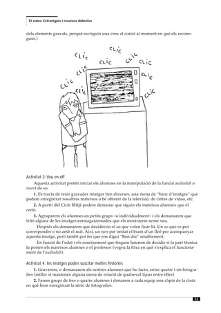 El vídeo. Estratègies i recursos didàctics


dels elements gravats, perquè escriguin una creu al costat al moment en què els recone-
guin.)




Activitat 3: Veu en off
     Aquesta activitat pretén iniciar els alumnes en la manipulació de la funció audiodub o
insert de so.
     1. Es tracta de tenir gravades imatges ben diverses, una mena de “banc d’imatges” que
podem enregistrar nosaltres mateixos o bé obtenir de la televisió, de cintes de vídeo, etc.
     2. A partir del Cicle Mitjà podem demanar que siguin els mateixos alumnes que el
creïn.
     3. Agruparem els alumnes en petits grups –o individualment– i els demanarem que
triïn alguna de les imatges emmagatzemades que els mostrarem sense veu.
       Després els demanarem que decideixin el so que volen ficar-hi. Un so que es pot
correspondre o no amb el real. Així, un nen pot imitat el bram d’un lleó per acompanyar
aquesta imatge, però també pot fer que ens digui “Bon dia” amablement.
       En funció de l’edat i els coneixement que tinguin haurem de decidir si la part tècnica
la porten els mateixos alumnes o el professor (vegeu la fitxa en què s’explica el funciona-
ment de l’audiodub).

Activitat 4: les imatges poden suscitar moltes històries
     1. Gravarem, o demanarem als nostres alumnes que ho facin, entre quatre i sis fotogra-
fies (millor si mantenen alguna mena de relació de qualsevol tipus entre elles).
     2. Farem grups de tres o quatre alumnes i donarem a cada equip una còpia de la cinta
en què hem enregistrat la sèrie de fotografies.


                                                                                           53
 