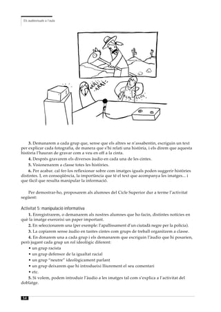 Els audiovisuals a l’aula




    3. Demanarem a cada grup que, sense que els altres se n’assabentin, escriguin un text
per explicar cada fotografia, de manera que s’hi relati una història, i els direm que aquesta
història l’hauran de gravar com a veu en off a la cinta.
    4. Després gravarem els diversos àudio en cada una de les cintes.
    5. Visionenarem a classe totes les històries.
    6. Per acabar. cal fer-los reflexionar sobre com imatges iguals poden suggerir històries
distintes. I, en conseqüència, la importància que té el text que acompanya les imatges... i
que fàcil que resulta manipular la informació.

   Per demostrar-ho, proposarem als alumnes del Cicle Superior dur a terme l’activitat
següent:

Activitat 5: manipulació informativa
   1. Enregistrarem, o demanarem als nostres alumnes que ho facin, distintes notícies en
què la imatge exerceixi un paper important.
   2. En seleccionarem una (per exemple: l’apallissament d’un ciutadà negre per la policia).
   3. La copiarem sense àudio en tantes cintes com grups de treball organitzem a classe.
   4. En donarem una a cada grup i els demanarem que escriguin l’àudio que hi posarien,
però jugant cada grup un rol ideològic diferent:
   • un grup racista
   • un grup defensor de la igualtat racial
   • un grup “neutre” ideològicament parlant
   • un grup deixarem que hi introdueixi lliurement el seu comentari
   • etc.
   5. Si volem, podem introduir l’àudio a les imatges tal com s’explica a l’activitat del
doblatge.


54
 
