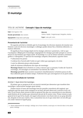 Els audiovisuals a l’aula



El muntatge




TÍTOL DE L’ACTIVITAT: Concepte i tipus de muntatge

Edat: Cicle Superior i ESO.                                  Material:
Durada aproximada: Dues sessions.                            Càmera, trípode, 2 magnetoscopis, fotografies, monitor.

Agrupament: Grup-classe i petit grup.                        Espai: L’aula, pati, carrer.


Presentació de l’activitat
    En aquesta activitat es treballa què és el muntatge; les diverses maneres de muntar una
historia i com els diversos muntatges o editatges poden donar lloc a històries diferents o a
matisos diferents.
    El significat d’una imatge depèn de les imatges anteriors i posteriors, i del so que
l’acompanyi. Mitjançant el muntatge compaginem les imatges gravades perquè es conver-
teixin en una història que tingui sentit. El muntatge ve a ser la sintaxi narrativa cinemato-
gràfica o videogràfica. L’operació de muntatge comprèn, bàsicament, aquestes fases:
    • seleccionar les preses
    • ordenar-les d’acord amb l’ordre en què volem que apareguin a la cinta
    • unir les diferents preses seleccionades
    Amb els alumnes treballarem dos tipus de muntatge:
    Muntatge lineal: tota la història es conta a mesura que va passant, l’ordre de l’acció és
    cronològic, els missatges es transmeten l’un darrere de l’altre.
    Muntatge paral·lel: dues accions succeeixen simultàniament, la història passa en dos
    llocs diferents però al mateix temps. S’alternen fins que convergeixen en un punt comú.

Descripció detallada de l’activitat

Activitat 1: Quan mirem fem muntatges
    El primer que es proposa és fer un exercici mental per demostrar que nosaltres fem
muntatges i seleccionem imatges quan mirem.
    Podem iniciar el tema del muntatge fent-los prendre consciència del següent: que
expliquin què fan quan estan asseguts en un banc del pati observant o mirant al seu vol-
tant. Si ens fixem anem mirant el pati en general fins que ens concentrem en una determi-
nada història de les moltes que succeeixen davant de la nostra vista. Primer mirem en pla
general tot el que hi ha al pati, tot seguit seleccionem i ens fixem més en un grup determi-
nat, després en els seus rostres, fins a concentrar-nos en el que estan fent i en tot allò que
ens crida l’atenció d’aquell grup.


  5. Parlem indistintament de muntatge i editatge com si fossin sinònims, encarà que en el món del vídeo és més adient
    parlar d’editatge.


 56
 