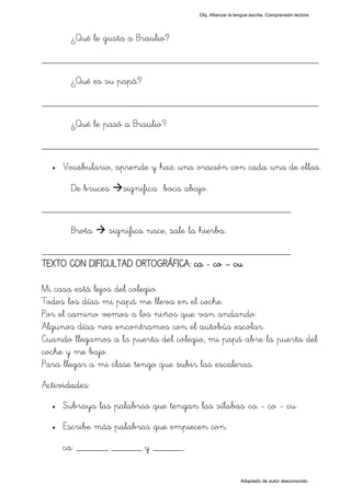 Obj. Afianzar la lengua escrita. Comprensión lectora




       ¿Qué le gusta a Braulio?

_________________________________________________
       ¿Qué es su papá?

_________________________________________________
       ¿Qué le pasó a Braulio?

_________________________________________________
  •   Vocabulario, aprende y haz una oración con cada una de ellas.

       De bruces    significa boca abajo.
_________________________________________________

       Brota     significa nace, sale la hierba.
_________________________________________________
TEXTO CON DIFICULTAD ORTOGRÁFICA: ca - co – cu

Mi casa está lejos del colegio.
Todos los días mi papá me lleva en el coche.
Por el camino vemos a los niños que van andando.
Algunos días nos encontramos con el autobús escolar.
Cuando llegamos a la puerta del colegio, mi papá abre la puerta del
coche y me bajo.
Para llegar a mi clase tengo que subir las escaleras.
Actividades:
  •   Subraya las palabras que tengan las sílabas "ca - co - cu"
  •   Escribe más palabras que empiecen con:
      ca: ______, ______ y ______.


                                                           Adaptado de autor desconocido.
 