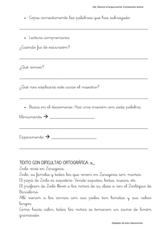 Obj. Afianzar la lengua escrita. Comprensión lectora




  •   Copia correctamente las palabras que has subrayado:

_________________________________________________
  •   Lectura comprensiva:
¿Cuándo fui de excursión?

_________________________________________________
¿Qué vimos?

_________________________________________________
¿Qué nos explicará este curso el maestro?

_________________________________________________
  •   Busca en el diccionario. Haz una oración con cada palabra.

Monumento       ___________________.

_________________________________________________
Experimento      ___________________.

_________________________________________________

TEXTO CON DIFICULTAD ORTOGRÁFICA: z_
Zoilo vive en Zaragoza.
Zoilo, su familia y todos los que viven en Zaragoza son "maños".
El papá de Zoilo es zapatero. Vende zapatos, botas, zuecos, etc.
El profesor de Zoilo llevó a los niños de su clase a ver el Zoológico de
Barcelona.
Allí vieron a los zorros con sus pieles tan bonitas y sus rabos
largos.
Como hacía calor, todos los niños se tomaron un zumo de limón
granizado.
                                                          Adaptado de autor desconocido.
 