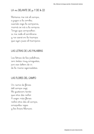 Obj. Afianzar la lengua escrita. Comprensión lectora




LA "m" DELANTE DE "p" Y DE "b" (2)

Mañana me iré al campo,
a jugar a la comba;
cuando oiga la campana,
mamá se irá a la compra.
Tengo que comprobar
si me vale el sombrero
y no caeré en la trampa
que ayer puso el trampero.


LAS LETRAS DE LAS PALABRAS

Las letras de las palabras,
son todas muy amiguitas,
por eso deben de ir
de la mano agarraditas.


LAS FLORES DEL CAMPO

Un ramo de flores
del campo cogí,
Me gustaron tanto
que otro día volví
A coger más flores
volví otro día al campo,
amapolas rojas
y los lirios blancos.




                                                        Adaptado de autor desconocido.
 