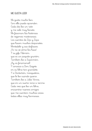 Obj. Afianzar la lengua escrita. Comprensión lectora




ME GUSTA LEER

Me gusta mucho leer.
Con ello puedo aprender.
Cada día leo un rato
y me sale muy barato.
Me fascinan las historias
de regiones misteriosas.
Los cuentos de Zipi y Zape
que hacen muchos disparates.
Mortadelo y sus disfraces.
¡Yo no sé cómo los hace!
Y su jefe, Filemón
que es un poquito gruñón.
También leo a Supermán.
¡Ay, es fenomenal!
Y conozco a Don Quijote
en su libro tan grandote.
Y a Dartañán, mosquetero,
que le leo cuando quiero.
También leo a Julio Verne,
que en un sueño vino a verme.
Cada vez que leo un libro,
encuentro nuevos amigos
que me cuentan muchas cosas
todas ellas muy hermosas.




                                                   Adaptado de autor desconocido.
 