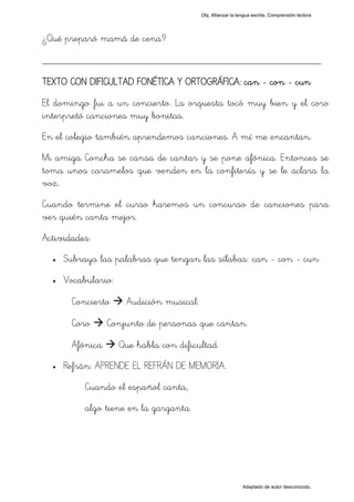 Obj. Afianzar la lengua escrita. Comprensión lectora




¿Qué preparó mamá de cena?

_________________________________________________
TEXTO CON DIFICULTAD FONÉTICA Y ORTOGRÁFICA: can - con - cun
El domingo fui a un concierto. La orquesta tocó muy bien y el coro
interpretó canciones muy bonitas.
En el colegio también aprendemos canciones. A mí me encantan.
Mi amiga Concha se cansa de cantar y se pone afónica. Entonces se
toma unos caramelos que venden en la confitería y se le aclara la
voz.
Cuando termine el curso haremos un concurso de canciones para
ver quién canta mejor.
Actividades:
  •   Subraya las palabras que tengan las sílabas: "can - con - cun"
  •   Vocabulario:

       Concierto      Audición musical.

       Coro      Conjunto de personas que cantan.

       Afónica       Que habla con dificultad
  •   Refrán: APRENDE EL REFRÁN DE MEMORIA.
           Cuando el español canta,
           algo tiene en la garganta.




                                                             Adaptado de autor desconocido.
 