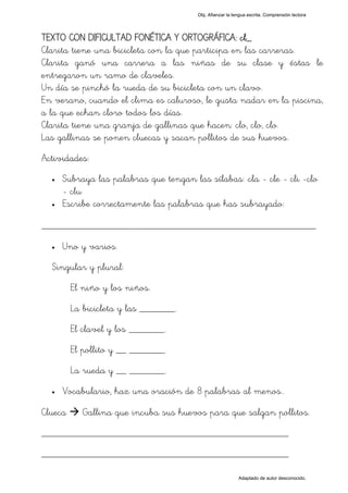 Obj. Afianzar la lengua escrita. Comprensión lectora




TEXTO CON DIFICULTAD FONÉTICA Y ORTOGRÁFICA: cl_
Clarita tiene una bicicleta con la que participa en las carreras.
Clarita ganó una carrera a las niñas de su clase y éstas le
entregaron un ramo de claveles.
Un día se pinchó la rueda de su bicicleta con un clavo.
En verano, cuando el clima es caluroso, le gusta nadar en la piscina,
a la que echan cloro todos los días.
Clarita tiene una granja de gallinas que hacen: clo, clo, clo.
Las gallinas se ponen cluecas y sacan pollitos de sus huevos.
Actividades:
  •   Subraya las palabras que tengan las sílabas: "cla - cle - cli -clo
      - clu"
  •   Escribe correctamente las palabras que has subrayado:

_________________________________________________
  •   Uno y varios.
  Singular y plural:
         El niño y los niños.
         La bicicleta y las _______.
         El clavel y los _______.
         El pollito y __ _______.
         La rueda y __ _______.
  •   Vocabulario, haz una oración de 8 palabras al menos..

Clueca      Gallina que incuba sus huevos para que salgan pollitos.
_________________________________________________
_________________________________________________

                                                           Adaptado de autor desconocido.
 