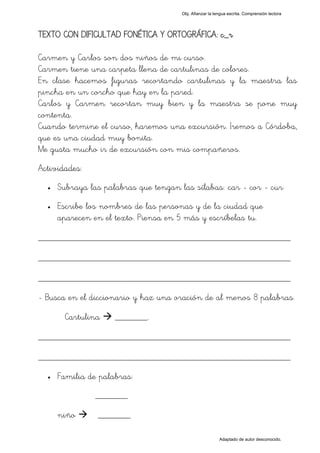 Obj. Afianzar la lengua escrita. Comprensión lectora




TEXTO CON DIFICULTAD FONÉTICA Y ORTOGRÁFICA: c_r

Carmen y Carlos son dos niños de mi curso.
Carmen tiene una carpeta llena de cartulinas de colores.
En clase hacemos figuras recortando cartulinas y la maestra las
pincha en un corcho que hay en la pared.
Carlos y Carmen recortan muy bien y la maestra se pone muy
contenta.
Cuando termine el curso, haremos una excursión. Iremos a Córdoba,
que es una ciudad muy bonita.
Me gusta mucho ir de excursión con mis compañeros.
Actividades:
  •   Subraya las palabras que tengan las sílabas: "car - cor - cur"
  •   Escribe los nombres de las personas y de la ciudad que
      aparecen en el texto. Piensa en 5 más y escríbelas tu.

_________________________________________________
_________________________________________________
_________________________________________________
- Busca en el diccionario y haz una oración de al menos 8 palabras.

        Cartulina    _______.

_________________________________________________
_________________________________________________
  •   Familia de palabras:
                _______

      niño       _______

                                                           Adaptado de autor desconocido.
 