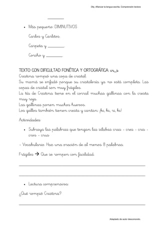 Obj. Afianzar la lengua escrita. Comprensión lectora




                _______
  •   Más pequeño: DIMINUTIVOS
      Carlos y Carlitos.
      Carpeta y _______.
      Corcho y _______.


TEXTO CON DIFICULTAD FONÉTICA Y ORTOGRÁFICA: cr_s
Cristina rompió una copa de cristal.
Su mamá se enfadó porque su cristalería ya no está completa. Las
copas de cristal son muy frágiles.
La tía de Cristina tiene en el corral muchas gallinas con la cresta
muy roja.
Las gallinas ponen muchos huevos.
Los gallos también tienen cresta y cantan: ¡ki, ki, ri, ki!
Actividades:
  •   Subraya las palabras que tengan las sílabas "cras - cres - cris -
      cros - crus"
- Vocabulario. Haz una oración de al menos 8 palabras.

Frágiles    Que se rompen con facilidad.

_________________________________________________
_________________________________________________
  •   Lectura comprensiva:
¿Qué rompió Cristina?

_________________________________________________

                                                          Adaptado de autor desconocido.
 