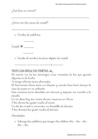 Obj. Afianzar la lengua escrita. Comprensión lectora




¿Qué hizo su mamá?

_________________________________________________
¿Cómo son las copas de cristal?

_________________________________________________
  •   Familia de palabras:
           _______

Cristal    _______
           _______
  •   Escribe el nombre de otros objetos de cristal:
  ________, ________, _______ y _______.

TEXTO CON DIFICULTAD FONÉTICA: ch_
Mi mamá me da los domingos unas monedas de las que guardo
algunas en la hucha.
Ya tengo ochenta euros ahorrados.
Mi hermanita Charo tiene un chupete y cuando hace buen tiempo la
saco de paseo en su cochecito.
Esta mañana tomé chocolate con churros y después me marché a la
escuela.
En mi clase hay dos niños chinos; nacieron en China.
A los chinos les gusta mucho el arroz.
Un día les invité a merendar un bocadillo de chorizo.
A los chinitos les gustó mucho el chorizo.
Actividades:
  •   Subraya las palabras que tengan las sílabas "cha - che - chi -
      cho - chu"


                                                           Adaptado de autor desconocido.
 