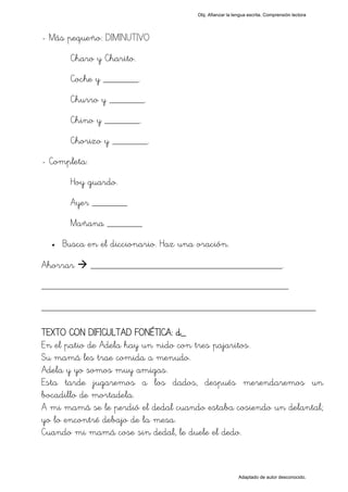 Obj. Afianzar la lengua escrita. Comprensión lectora




- Más pequeño: DIMINUTIVO
       Charo y Charito.
       Coche y _______.
       Churro y _______.
       Chino y _______.
       Chorizo y _______.
- Completa:
       Hoy guardo.
       Ayer _______
       Mañana _______
  •   Busca en el diccionario. Haz una oración.

Ahorrar       ______________________________________.
_________________________________________________

_________________________________________________

TEXTO CON DIFICULTAD FONÉTICA: d_
En el patio de Adela hay un nido con tres pajaritos.
Su mamá les trae comida a menudo.
Adela y yo somos muy amigas.
Esta tarde jugaremos a los dados, después merendaremos un
bocadillo de mortadela.
A mi mamá se le perdió el dedal cuando estaba cosiendo un delantal;
yo lo encontré debajo de la mesa.
Cuando mi mamá cose sin dedal, le duele el dedo.



                                                          Adaptado de autor desconocido.
 