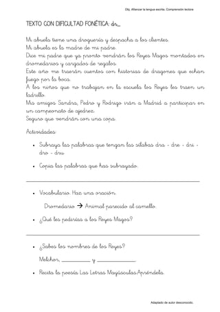 Obj. Afianzar la lengua escrita. Comprensión lectora




TEXTO CON DIFICULTAD FONÉTICA: dr_

Mi abuela tiene una droguería y despacha a los clientes.
Mi abuela es la madre de mi padre.
Dice mi padre que ya pronto vendrán los Reyes Magos montados en
dromedarios y cargados de regalos.
Este año me traerán cuentos con historias de dragones que echan
fuego por la boca.
A los niños que no trabajan en la escuela los Reyes les traen un
ladrillo.
Mis amigos Sandra, Pedro y Rodrigo irán a Madrid a participar en
un campeonato de ajedrez.
Seguro que vendrán con una copa.
Actividades:
  •   Subraya las palabras que tengan las sílabas "dra - dre - dri -
      dro - dru"
  •   Copia las palabras que has subrayado.

_________________________________________________
  •   Vocabulario. Haz una oración.

       Dromedario      Animal parecido al camello.
  •   ¿Qué les pedirías a los Reyes Magos?

_________________________________________________
  •   ¿Sabes los nombres de los Reyes?
      Melchor, _________ y ____________.
  •   Recita la poesía Las Letras Mayúsculas.Apréndela.



                                                            Adaptado de autor desconocido.
 