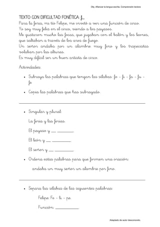 Obj. Afianzar la lengua escrita. Comprensión lectora




TEXTO CON DIFICULTAD FONÉTICA: f_
Para la feria, mi tío Felipe, me invitó a ver una función de circo.
Yo soy muy feliz en el circo, viendo a los payasos.
Me gustaron mucho las focas, que jugaban con el balón y los leones,
que saltaban a través de los aros de fuego.
Un señor andaba por un alambre muy fino y los trapecistas
volaban por las alturas.
Es muy difícil ser un buen artista de circo.
Actividades:
  •   Subraya las palabras que tengan las sílabas: "fo - fi - fa - fu -
      fe"
  •   Copia las palabras que has subrayado.

_________________________________________________
  •   Singular y plural:
      La feria y las ferias.
      El payaso y __ _______.
      El león y __ ________.
      El señor y __ ________.
  •   Ordena estas palabras para que formen una oración:
        andaba un muy señor un alambre por fino.

_________________________________________________
  •   Separa las sílabas de las siguientes palabras:
           Felipe: Fe - li - pe.
           Función: __________.

                                                           Adaptado de autor desconocido.
 