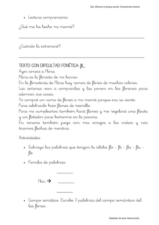 Obj. Afianzar la lengua escrita. Comprensión lectora




  •   Lectura comprensiva:
¿Qué me ha hecho mi mamá?

_________________________________________________
¿Cuándo la estrenaré?

_________________________________________________
TEXTO CON DIFICULTAD FONÉTICA: fl_
Ayer conocí a Flora.
Flora es la florista de mi barrio.
En la floristería de Flora hay ramos de flores de muchos colores.
Las señoras van a comprarlas y las ponen en los floreros para
adornar sus casas.
Yo compré un ramo de flores a mi mamá porque era su santo.
Para celebrarlo hizo flanes de vainilla.
Para mi cumpleaños también hará flanes y me regalará una flauta
y un flotador para bañarme en la piscina.
En verano también juego con mis amigos a los indios y nos
tiramos flechas de mentira.
Actividades:
  •   Subraya las palabras que tengan la sílaba "flo - fli - fla - flu -
      fle"
  •   Familia de palabras:
                      _______

           Flor       _______
                      _______
  •   Campo semático. Escribe 3 palabras del campo semántico del
      las flores.:

                                                            Adaptado de autor desconocido.
 