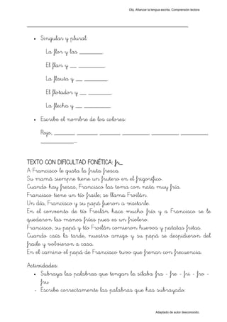 Obj. Afianzar la lengua escrita. Comprensión lectora




_________________________________________________
  •   Singular y plural:
        La flor y las _______.
        El flan y __ ________.
        La flauta y __ _______.
        El flotador y __ _______.
        La flecha y __ ________.
  •   Escribe el nombre de los colores:
      Rojo, ______, ______, ______, ________, ________, ________,
      __________.…


TEXTO CON DIFICULTAD FONÉTICA: fr_
A Francisco le gusta la fruta fresca.
Su mamá siempre tiene un frutero en el frigorífico.
Cuando hay fresas, Francisco las toma con nata muy fría.
Francisco tiene un tío fraile; se llama Froilán.
Un día, Francisco y su papá fueron a visitarle.
En el convento de tío Froilán hace mucho frío y a Francisco se le
quedaron las manos frías pues es un friolero.
Francisco, su papá y tío Froilán comieron huevos y patatas fritas.
Cuando caía la tarde, nuestro amigo y su papá se despidieron del
fraile y volvieron a casa.
En el camino el papá de Francisco tuvo que frenar con frecuencia.
Actividades:
  • Subraya las palabras que tengan la sílaba "fra - fre - fri - fro -

     fru"
  - Escribe correctamente las palabras que has subrayado:


                                                             Adaptado de autor desconocido.
 