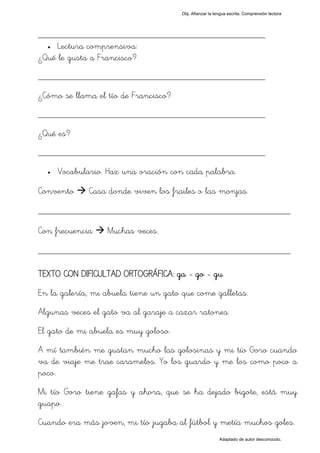 Obj. Afianzar la lengua escrita. Comprensión lectora




_________________________________________________
  • Lectura comprensiva:

¿Qué le gusta a Francisco?
_________________________________________________
¿Cómo se llama el tío de Francisco?
_________________________________________________
¿Qué es?
_________________________________________________
  •   Vocabulario. Haz una oración con cada palabra.

Convento      Casa donde viven los frailes o las monjas.

_________________________________________________
Con frecuencia    Muchas veces.

_________________________________________________

TEXTO CON DIFICULTAD ORTOGRÁFICA: ga - go - gu
En la galería, mi abuela tiene un gato que come galletas.
Algunas veces el gato va al garaje a cazar ratones.
El gato de mi abuela es muy goloso.
A mí también me gustan mucho las golosinas y mi tío Goro cuando
va de viaje me trae caramelos. Yo los guardo y me los como poco a
poco.
Mi tío Goro tiene gafas y ahora, que se ha dejado bigote, está muy
guapo.
Cuando era más joven, mi tío jugaba al fútbol y metía muchos goles.
                                                          Adaptado de autor desconocido.
 