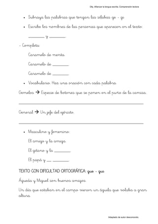 Obj. Afianzar la lengua escrita. Comprensión lectora




  •   Subraya las palabras que tengan las sílabas "ge - gi"
  •   Escribe los nombres de las personas que aparecen en el texto:
      _______ y _______.
- Completa:
      Caramelo de menta.
      Caramelo de _______.
      Caramelo de _______.
  •   Vocabulario. Haz una oración con cada palabra.

Gemelos       Especie de botones que se ponen en el puño de la camisa.

_________________________________________________
General       Un jefe del ejército.

_________________________________________________
  •   Masculino y femenino:
      El amigo y la amiga.
      El gitano y la _______.
      El papá y __ _______.

TEXTO CON DIFICULTAD ORTOGRÁFICA: gue - gui
Águeda y Miguel son buenos amigos.
Un día que estaban en el campo vieron un águila que volaba a gran
altura.



                                                          Adaptado de autor desconocido.
 