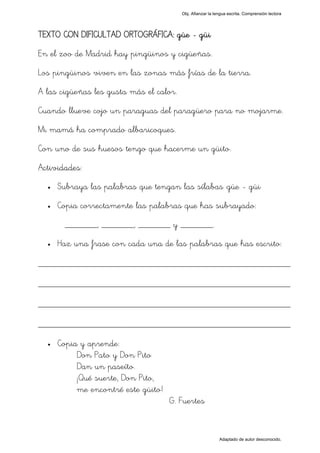 Obj. Afianzar la lengua escrita. Comprensión lectora




TEXTO CON DIFICULTAD ORTOGRÁFICA: güe - güi
En el zoo de Madrid hay pingüinos y cigüeñas.
Los pingüinos viven en las zonas más frías de la tierra.
A las cigüeñas les gusta más el calor.
Cuando llueve cojo un paraguas del paragüero para no mojarme.
Mi mamá ha comprado albaricoques.
Con uno de sus huesos tengo que hacerme un güito.
Actividades:
  •   Subraya las palabras que tengan las sílabas "güe - güi"
  •   Copia correctamente las palabras que has subrayado:
       _______, _______, _______ y _______.
  •   Haz una frase con cada una de las palabras que has escrito:

_________________________________________________
_________________________________________________
_________________________________________________
_________________________________________________
  •   Copia y aprende:
           Don Pato y Don Pito
           Dan un paseíto.
           ¡Qué suerte, Don Pito,
           me encontré este güito!
                                     G. Fuertes


                                                            Adaptado de autor desconocido.
 