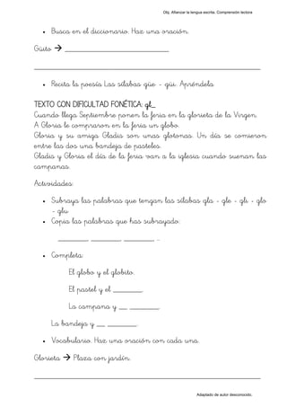 Obj. Afianzar la lengua escrita. Comprensión lectora




  •     Busca en el diccionario. Haz una oración.

Güito       _________________________

_________________________________________________
  •     Recita la poesía Las sílabas "güe" - "güi". Apréndela

TEXTO CON DIFICULTAD FONÉTICA: gl_
Cuando llega Septiembre ponen la feria en la glorieta de la Virgen.
A Gloria le compraron en la feria un globo.
Gloria y su amiga Gladis son unas glotonas. Un día se comieron
entre las dos una bandeja de pasteles.
Gladis y Gloria el día de la feria van a la iglesia cuando suenan las
campanas.
Actividades:
  •     Subraya las palabras que tengan las sílabas "gla - gle - gli - glo
        - glu"
  •     Copia las palabras que has subrayado:
          _______, _______, _______, …
  •     Completa:
             El globo y el globito.
             El pastel y el _______.
             La campana y __ _______.
        La bandeja y __ _______.
  •     Vocabulario. Haz una oración con cada una.

Glorieta       Plaza con jardín.

_________________________________________________
                                                               Adaptado de autor desconocido.
 