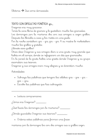 Obj. Afianzar la lengua escrita. Comprensión lectora




Glotona        Que come demasiado.

_________________________________________________

TEXTO CON DIFICULTAD FONÉTICA: gr_
Gregorio era muy gracioso.
Tenía la cara llena de granos y le gustaban mucho las granadas.
Los domingos por la mañana iba con sus amigos a coger grillos.
Después los llevaba a casa y los metía en una jaula.
Por la noche cantaban: gri - gri, gri - gri. A su madre le molestaban
mucho los grillos y gritaba:
¡Llévate esos grillos!
Otros días Gregorio y sus amigos iban a una gruta muy grande que
había en el campo, donde se refugiaron un día que granizaba.
En la pared de la gruta había una grieta donde Gregorio y su grupo
escondían sus tesoros.
Gregorio y sus amigos eran muy alegres y se divertían mucho.
Actividades:
  •   Subraya las palabras que tengan las sílabas "gra - gre - gri -
      gro – gru
  •   Escribe las palabras que has subrayado.

_________________________________________________
  •   Lectura comprensiva:
¿Cómo era Gregorio? _______.
¿Qué hacía los domingos por la mañana? _______.
¿Dónde guardaba Gregorio sus tesoros? _______.
  •   Ordena estas palabras para formar una frase:
mañana por la domingos los con iba amigos sus a grillos coger.

                                                          Adaptado de autor desconocido.
 