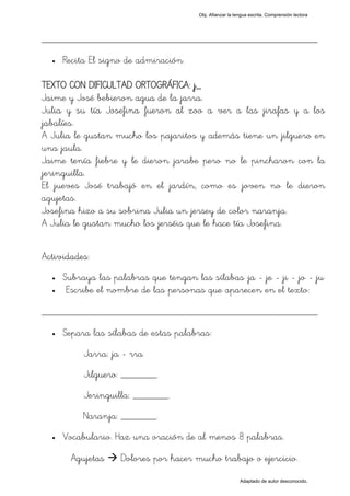 Obj. Afianzar la lengua escrita. Comprensión lectora




_________________________________________________
  •   Recita El signo de admiración.

TEXTO CON DIFICULTAD ORTOGRÁFICA: j_
Jaime y José bebieron agua de la jarra.
Julia y su tía Josefina fueron al zoo a ver a las jirafas y a los
jabalíes.
A Julia le gustan mucho los pajaritos y además tiene un jilguero en
una jaula.
Jaime tenía fiebre y le dieron jarabe pero no le pincharon con la
jeringuilla.
El jueves José trabajó en el jardín, como es joven no le dieron
agujetas.
Josefina hizo a su sobrina Julia un jersey de color naranja.
A Julia le gustan mucho los jerséis que le hace tía Josefina.


Actividades:
  •   Subraya las palabras que tengan las sílabas "ja - je - ji - jo - ju"
  •    Escribe el nombre de las personas que aparecen en el texto:

_________________________________________________
  •   Separa las sílabas de estas palabras:
           Jarra: ja - rra
           Jilguero: _______.
           Jeringuilla: _______.
           Naranja: _______.
  •   Vocabulario. Haz una oración de al menos 8 palabras.

        Agujetas     Dolores por hacer mucho trabajo o ejercicio.

                                                            Adaptado de autor desconocido.
 