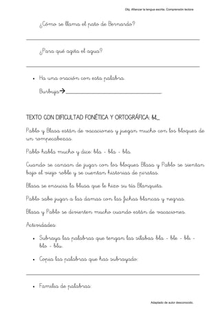 Obj. Afianzar la lengua escrita. Comprensión lectora




      ¿Cómo se llama el pato de Bernardo?

_________________________________________________
      ¿Para qué agita el agua?

_________________________________________________
  •   Ha una oración con esta palabra.

      Burbuja ______________________________.


TEXTO CON DIFICULTAD FONÉTICA Y ORTOGRÁFICA: bl_
Pablo y Blasa están de vacaciones y juegan mucho con los bloques de
un rompecabezas.
Pablo habla mucho y dice: bla - bla - bla.
Cuando se cansan de jugar con los bloques Blasa y Pablo se sientan
bajo el viejo roble y se cuentan historias de piratas.
Blasa se ensucia la blusa que le hizo su tía Blanquita.
Pablo sabe jugar a las damas con las fichas blancas y negras.
Blasa y Pablo se divierten mucho cuando están de vacaciones.
Actividades:
  •   Subraya las palabras que tengan las sílabas "bla - ble - bli -
      blo - blu".
  •   Copia las palabras que has subrayado:

_________________________________________________
  •   Familia de palabras:

                                                            Adaptado de autor desconocido.
 