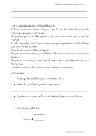 Obj. Afianzar la lengua escrita. Comprensión lectora




_________________________________________________
_________________________________________________

TEXTO CON DIFICULTAD ORTOGRÁFICA: h_
El hada tiene una varita mágica, con la que hace helados para los
niños que juegan en el parque.
De pronto, pasa un helicóptero y los niños le hacen señas con las
manos.
En el parque hay muchos hormigueros que se pierden entre las hojas
que caen de los árboles.
Uno de los niños se llama Higinio.
Higinio tiene un perro que se llama Bobi y le da de comer arroz con
huesos.
Higinio y sus amigos irán hoy al zoo a ver a los hipopótamos y a
las hienas.
También verán a las palomas que incuban sus huevos.
Actividades:
  •   Subraya las palabras que empiecen con "h"
  •   Copia las palabras que has subrayado.

_________________________________________________
  •   Escribe el nombre de los animales que figuran en el texto:

_________________________________________________
  •   Familia de palabras
                     _______

           Huevo     _______
                     _______

                                                          Adaptado de autor desconocido.
 
