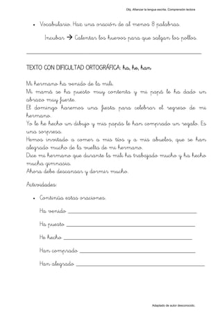 Obj. Afianzar la lengua escrita. Comprensión lectora




  •   Vocabulario. Haz una oración de al menos 8 palabras.

       Incubar     Calentar los huevos para que salgan los pollos.

_________________________________________________

TEXTO CON DIFICULTAD ORTOGRÁFICA: ha, he, han

Mi hermano ha venido de la mili.
Mi mamá se ha puesto muy contenta y mi papá le ha dado un
abrazo muy fuerte.
El domingo haremos una fiesta para celebrar el regreso de mi
hermano.
Yo le he hecho un dibujo y mis papás le han comprado un regalo. Es
una sorpresa.
Hemos invitado a comer a mis tíos y a mis abuelos, que se han
alegrado mucho de la vuelta de mi hermano.
Dice mi hermano que durante la mili ha trabajado mucho y ha hecho
mucha gimnasia.
Ahora debe descansar y dormir mucho.
Actividades:
  •   Continúa estas oraciones.
      Ha venido ________________________________________
      Ha puesto ________________________________________
      He hecho ________________________________________
      Han comprado ____________________________________
      Han alegrado ________________________________________




                                                         Adaptado de autor desconocido.
 