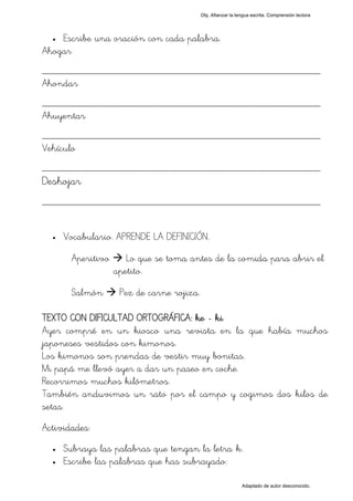 Obj. Afianzar la lengua escrita. Comprensión lectora




  • Escribe una oración con cada palabra.
Ahogar
_________________________________________________
Ahondar
_________________________________________________
Ahuyentar
_________________________________________________
Vehículo
_________________________________________________
Deshojar
_________________________________________________

  •   Vocabulario. APRENDE LA DEFINICIÓN.

        Aperitivo      Lo que se toma antes de la comida para abrir el
                    apetito.

        Salmón       Pez de carne rojiza.

TEXTO CON DIFICULTAD ORTOGRÁFICA: ke - ki
Ayer compré en un kiosco una revista en la que había muchos
japoneses vestidos con kimonos.
Los kimonos son prendas de vestir muy bonitas.
Mi papá me llevó ayer a dar un paseo en coche.
Recorrimos muchos kilómetros.
También anduvimos un rato por el campo y cogimos dos kilos de
setas.
Actividades:
  •   Subraya las palabras que tengan la letra "k".
  •   Escribe las palabras que has subrayado:

                                                               Adaptado de autor desconocido.
 