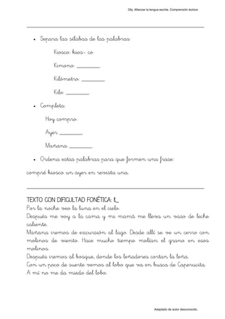 Obj. Afianzar la lengua escrita. Comprensión lectora




_________________________________________________
  •   Separa las sílabas de las palabras:
           Kiosco: kios- co
           Kimono: _______.
           Kilómetro: _______.
           Kilo: _______.
  •   Completa:
       Hoy compro.
       Ayer _______.
       Mañana _______.
  •   Ordena estas palabras para que formen una frase:
compré kiosco un ayer en revista una.

_________________________________________________
TEXTO CON DIFICULTAD FONÉTICA: l_
Por la noche veo la luna en el cielo.
Después me voy a la cama y mi mamá me lleva un vaso de leche
caliente.
Mañana iremos de excursión al lago. Desde allí se ve un cerro con
molinos de viento. Hace mucho tiempo molían el grano en esos
molinos.
Después iremos al bosque, donde los leñadores cortan la leña.
Con un poco de suerte vemos al lobo que va en busca de Caperucita.
A mí no me da miedo del lobo.




                                                          Adaptado de autor desconocido.
 