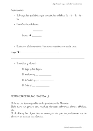 Obj. Afianzar la lengua escrita. Comprensión lectora




Actividades:
  •    Subraya las palabras que tengan las sílabas "la - le - li - lo -
       lu"
  •    Familia de palabras:
                       _______

            Luna     _______
                       _______
  •    Busca en el diccionario. Haz una oración con cada una.

Lago      ____________________________.

_________________________________________________
  •    Singular y plural:
            El lago y los lagos.
            El molino y __ _________.
            El leñador y __ __________.
            El lobo y __ __________.


TEXTO CON DIFICULTAD FONÉTICA: _l

Elche es un bonito pueblo de la provincia de Alicante.
Elche tiene un jardín con muchas plantas: palmeras, olmos, alhelíes,
etc.
El alcalde y los alguaciles se encargan de que los jardineros no se
olviden de cuidar las plantas.


                                                            Adaptado de autor desconocido.
 