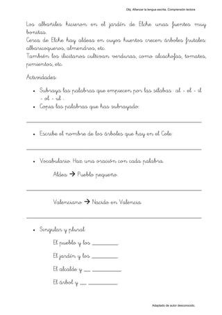 Obj. Afianzar la lengua escrita. Comprensión lectora




Los albañiles hicieron en el jardín de Elche unas fuentes muy
bonitas.
Cerca de Elche hay aldeas en cuyos huertos crecen árboles frutales:
albaricoqueros, almendros, etc.
También los ilicitanos cultivan verduras, como alcachofas, tomates,
pimientos, etc.
Actividades:
  •   Subraya las palabras que empiecen por las sílabas " al - el - il
      - ol - ul ".
  •   Copia las palabras que has subrayado:

_________________________________________________
  •   Escribe el nombre de los árboles que hay en el Cole:

_________________________________________________
  •   Vocabulario. Haz una oración con cada palabra.

           Aldea    Pueblo pequeño.

_________________________________________________
           Valenciano      Nacido en Valencia

_________________________________________________
  •   Singular y plural:
           El pueblo y los ________.
           El jardín y los ________.
           El alcalde y __ _________.
           El árbol y __ _________.


                                                           Adaptado de autor desconocido.
 