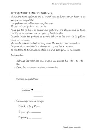 Obj. Afianzar la lengua escrita. Comprensión lectora




TEXTO CON DIFICULTAD ORTOGRÁFICA: ll_
Mi abuela tiene gallinas en el corral. Las gallinas ponen huevos de
los que nacen pollitos.
Los pollitos amarillos son muy bonitos.
El padre de los pollitos es el gallo.
Para que los pollitos no salgan del gallinero, mi abuela echa la llave.
Un día se escaparon, me dio pena y lloré mucho.
Cuando llueve los pollitos se ponen debajo de las alas de la gallina
para no mojarse.
Mi abuela hace unos bollos muy ricos. Me los da para merendar.
Después abre una botella de limonada y me llena un vaso.
Yo me tomo la limonada sentado en una silla junto a mi abuela.
Actividades:
  •   Subraya las palabras que tengan las sílabas "lla - lle - lli - llo -
      llu".
  •   Copia las palabras que has subrayado:

_________________________________________________
  •   Familia de palabras:
                      _______

           Gallina      _______
                       _______
  •   Cada oveja con su pareja:
        El gallo y la gallina.
        El gato y la _______.
        El pato y __ _______.


                                                            Adaptado de autor desconocido.
 